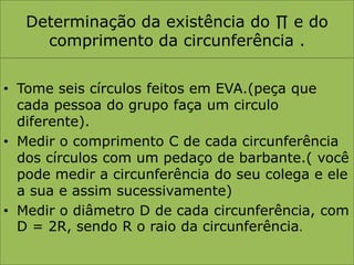 Determinação da existência do ∏ e do comprimento da circunferência .Tome seis círculos feitos em EVA.(peça que cada pessoa do grupo faça um circulo diferente).Medir o comprimento C de cada circunferência dos círculos com um pedaço de barbante.( você pode medir a circunferência do seu colega e ele a sua e assim sucessivamente)Medir o diâmetro D de cada circunferência, com D = 2R, sendo R o raio da circunferência.