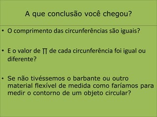 A que conclusão você chegou?O comprimento das circunferências são iguais?E o valor de ∏ de cada circunferência foi igual ou diferente?Se não tivéssemos o barbante ou outro material flexível de medida como faríamos para medir o contorno de um objeto circular?