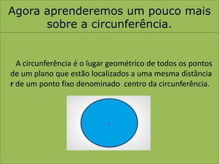 Agora aprenderemos um pouco mais sobre a circunferência.A circunferência é o lugar geométrico de todos os pontos de um plano que estão localizados a uma mesma distância r de um ponto fixo denominado centro da circunferência.