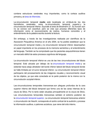contiene estructuras cerebrales muy importantes, como la corteza auditiva
primaria y el área de Wernicke.
La circunvolución temporal media está localizada en el lóbulo de los dos
hemisferios cerebrales, entre la circunvolución temporal superior y la
circunvolución temporal inferior. Equivale al área de Brodmann 21. Su función aún
no se conoce con exactitud, pero se cree que procesa diferentes tipos de
información como el reconocimiento de rostros, humanos conocidos y el
entendimiento de la palabra escrita durante la lectura.
Sin embargo, a través de las investigaciones realizada por científicos de la
Asociación Psiquiátrica America en el año 2004, se ha podido establecer que la
circunvolución temporal media y la circunvolución temporal inferior desempeñan
en papel importante en los procesos de la memoria semántica y el entendimiento
del lenguaje. También se ha comprobado que los pacientes esquizofrénicos tienen
un marcado déficit de estos procesos cognitivos del lenguaje.
La circunvolución temporal inferior es una de las tres circunvoluciones del lóbulo
temporal. Está ubicada por debajo de la circunvolución temporal media y se
extiende hacia abajo alrededor del borde inferior lateral del lóbulo temporal donde
se halla limitada por el surco temporal inferior. La circunvolución temporal inferior
participaría del procesamiento de las imágenes visuales y reconocimiento visual
de los objetos, ya que esta conectada en la parte posterior de la misma con la
circunvolución occipital inferior.
Las circunvoluciones temporales transversas son pliegues profundos de la cara
superior interna del lóbulo temporal que forma una de las caras internas de la
cisura de Silvio. Por lo tanto están situadas principalmente en la cisura de Silvio.
Las circunvoluciones temporales transversas señalan el extremo posterior de
la circunvolución temporal superior. La circunvolución temporal transversa anterior
o circunvolución de Heschl, corresponde al centro cortical de la audición y procesa
la información auditiva, o patrones acústicos, que viene del oído interno.
 