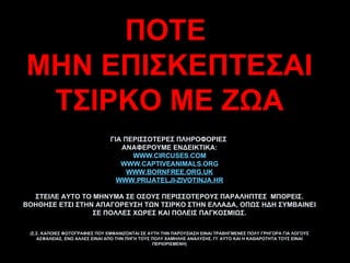 ΠΟΤΕ  ΜΗΝ ΕΠΙΣΚΕΠΤΕΣΑΙ ΤΣΙΡΚΟ ΜΕ ΖΩΑ ΓΙΑ ΠΕΡΙΣΣΟΤΕΡΕΣ ΠΛΗΡΟΦΟΡΙΕΣ  ΑΝΑΦΕΡΟΥΜΕ ΕΝΔΕΙΚΤΙΚΑ: WWW.CIRCUSES.COM WWW.CAPTIVEANIMALS.ORG WWW.BORNFREE.ORG.UK WWW.PRIJATELJI-ZIVOTINJA.HR ΣΤΕΙΛΕ ΑΥΤΟ ΤΟ ΜΗΝΥΜΑ ΣΕ ΟΣΟΥΣ ΠΕΡΙΣΣΟΤΕΡΟΥΣ ΠΑΡΑΛΗΠΤΕΣ  ΜΠΟΡΕΙΣ. ΒΟΗΘΗΣΕ ΕΤΣΙ ΣΤΗΝ ΑΠΑΓΟΡΕΥΣΗ ΤΩΝ ΤΣΙΡΚΟ ΣΤΗΝ ΕΛΛΑΔΑ, ΟΠΩΣ ΗΔΗ ΣΥΜΒΑΙΝΕΙ ΣΕ ΠΟΛΛΕΣ ΧΩΡΕΣ ΚΑΙ ΠΟΛΕΙΣ ΠΑΓΚΟΣΜΙΩΣ. (Σ.Σ. ΚΑΠΟΙΕΣ ΦΩΤΟΓΡΑΦΙΕΣ ΠΟΥ ΕΜΦΑΝΙΖΟΝΤΑΙ ΣΕ ΑΥΤΗ ΤΗΝ ΠΑΡΟΥΣΙΑΣΗ ΕΙΝΑΙ ΤΡΑΒΗΓΜΕΝΕΣ ΠΟΛΥ ΓΡΗΓΟΡΑ ΓΙΑ ΛΟΓΟΥΣ ΑΣΦΑΛΕΙΑΣ, ΕΝΩ ΑΛΛΕΣ ΕΙΝΑΙ ΑΠΟ ΤΗΝ ΠΗΓΗ ΤΟΥΣ ΠΟΛΥ ΧΑΜΗΛΗΣ ΑΝΑΛΥΣΗΣ. ΓΙ’ ΑΥΤΟ ΚΑΙ Η ΚΑΘΑΡΟΤΗΤΑ ΤΟΥΣ ΕΙΝΑΙ ΠΕΡΙΟΡΙΣΜΕΝΗ) 