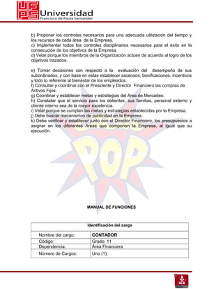 b) Proponer los controles necesarios para una adecuada utilización del tiempo y
los recursos de cada área de la Empresa.
c) Implementar todos los controles disciplinarios necesarios para el éxito en la
consecución de los objetivos de la Empresa.
d) Velar porque los miembros de la Organización actúen de acuerdo al logro de los
objetivos trazados.

e) Tomar decisiones con respecto a la evaluación del desempeño de sus
subordinados, y con base en estas establecer ascensos, bonificaciones, incentivos
y todo lo referente al bienestar de los empleados.
f) Consultar y coordinar con el Presidente y Director Financiero las compras de
Activos Fijos.
g) Coordinar y establecer metas y estrategias del Area de Mercadeo.
h) Constatar que el servicio para los dolientes, sus familias, personal externo y
cliente interno sea de la mayor excelencia.
i) Velar porque se cumplan las metas y estrategias establecidas por la Empresa.
j) Debe buscar mecanismos de publicidad en la Empresa.
k) Debe verificar y establecer junto con el Director Financiero, los presupuestos a
asignar en los diferentes Areas que componen la Empresa, al igual que su
ejecución.




                            MANUAL DE FUNCIONES



                             Identificación del cargo

    Nombre del cargo:          CONTADOR
    Código:                    Grado: 11
    Dependencia:               Área Financiera
    Número de Cargos:          Uno (1).
 