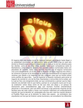 El negocio hizo una buena curva de ingresos siempre ascendente hasta llegar a
su estabilidad económica, así permaneció hasta el año 2005 y fue en este año
donde la infraestructura empezó a deteriorarse la cual ya no era tan atractiva para
los clientes como lo era años atrás, también había gran competencia sobre la
libertadores y años después abrieron tres grandes centros comerciales todos con
plazoletas de comidas, todos estos factores hicieron que el negocio comenzara
una curva descendente, en el año 2008 la situación de estos negocios era critica y
se comenzó a pensar en la necesidad de darle una transformación al negocio pero
veíamos que debido a la magnitud del lote cualquier cosa que se hiciera serian
como pañitos de agua tibia que no lograrían el impacto necesario para poner al
negocio de comida en uno de los más importantes y concurridos de la ciudad, por
lo cual se hiso una reingeniería total; así que comenzamos a pensar que la mejor
solución era demoler todo lo que había y pensar en un proyecto nuevo por lo que
se analizaron varios ideas como en las que esta una playa y un parque de
diversiones pero necesitábamos algo que reuniera muchas características
atractivas e innovadoras, pero era difícil convencer a las personas mayores de las
familias para dar este vuelco y hacer una inversión millonaria con endeudamiento
incluido así que la decisión se postergaba año tras año; solo fue cuando abrieron
el Pueblito Pepsi que ya la decisión no daba más espera , se contrataron dos
arquitectos con los que se hicieron varias reuniones y se consultaron los diferentes
 