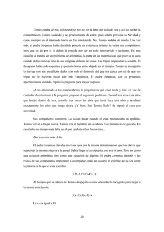 10
Tomás estaba de pie, esforzándose por no oír la letra del alabado sea y así no perder la
concentración. Estaba sudando y no precisamente de calor, pues estaba próxima la Navidad y
como siempre en el internado hacía un frío intolerable. No. Tomás sudaba de miedo. Una vez
más, el padre Jeremías había decidido ponerle en evidencia delante de todos sus compañeros,
esos que ya de por sí le daban la espalda por ser un niño introvertido y taciturno. En esta
ocasión se trataba de un problema de aritmética, la parte de las matemáticas que peor se le daba
cuando debía resolver uno de sus enigmas delante de todos. Las tripas empezaban a sonarle. El
desayuno había sido raquítico y quedaba horas atrás alejado en el tiempo. Tomás se masajeaba
la barriga con sus escuálidos dedos con todo el disimulo del que era capaz con tal de que sus
tripas no le hicieran pasar aún más vergüenza. El padre Jeremías, con su presencia
aparentemente cándida, repitió la pregunta para mayor suplicio.
-A un aficionado a los rompecabezas le preguntaron qué edad tenía y éste, en vez de
contestar directamente a la pregunta, propuso el siguiente problema: Tomad tres veces los años
que tendré dentro de tres, restadle tres veces los años que tenía hace tres años y resultará
exactamente los años que tengo ahora. ¿Y bien, don Tomás Rufo? -le espetó el cura con
severidad.
Sus compañeros sonrieron. Lo solían hacer cuando el cura pronunciaba su apellido.
Tomás volvió a tragar saliva. Tantos tres le bailaban en la cabeza. Ese número no le gustaba. En
casa hubo un tiempo más feliz en el que también ellos fueron tres...
-No tenemos todo el día.
El padre Jeremías clavaba en él sus ojos con la misma determinación que los clavos que
sujetaban la enorme pizarra a la pared. Sabía llegar a la respuesta, eso era lo peor. Pero no como
una solución aritmética sino como una ecuación de álgebra. El padre Jeremías desistió y las
risitas de sus compañeros empezaron a acompañar como un susurro el chirrido de la tiza sobre
la pizarra en la que el cura escribía:
3.21-3.15.63-45=18
Al tiempo que la cabeza de Tomás despejaba a toda velocidad la incógnita para llegar a
la misma conclusión:
3(x+3)-3(x-3)=x
La x era igual a 18.
 