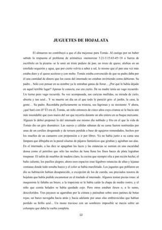 12
JUGUETES DE HOJALATA
El almuerzo no contribuyó a que el día mejorase para Tomás. Al castigo por no haber
sabido la respuesta al problema de aritmética -memorizar 3.21-3.15.63-45=18 a fuerza de
escribirlo en la pizarra- se le unió un triste pedazo de pan, un trozo de queso, alubias en un
estofado sequerón y agua, que por cierto volvía a saber a sal, lo mismo que el pan una vez más
estaba duro y el queso aceitoso y con moho. Tomás estaba convencido de que su padre daba por
él una cantidad de dinero que los curas del internado no estaban invirtiendo como debieran. Su
padre... Sólo con pensar en su nombre ya le entraban ganas de llorar... ¿Por qué le había dejado
en aquel terrible lugar? Apenas le conocía, eso era cierto. De su madre tenía un vago recuerdo.
Un tierno pero vago recuerdo. Su voz acompasada, sus caricias mullidas, su mirada de cielo,
abierta y tan azul... Y su muerte un día en el que todo le pareció gris: el jardín, la casa, la
gente… Su padre. Recordaba perfectamente su tristeza, sus lágrimas y su insistente: Y ahora,
¿qué haré con él? Él era él, Tomás, un niño entonces de cinco años cuya crianza se le hacía aún
más insondable que esos mares del sur que recorría durante un año entero en su buque mercante.
Alguien le debió proponer lo del internado ese mismo día nublado y frío en el que la vida de
Tomás dio un giro dramático. Las suaves y cálidas sábanas de su cama fueron sustituidas por
unas de un cerúleo desgastado y de tersura perdida a base de agujeros remendados, hechos por
los muelles de un camastro con propensión a ir por libres. Ya no había junto a su cama una
lámpara que dibujaba en la pared siluetas de pájaros fantásticos que giraban y agitaban sus alas.
En el internado, a las diez se apagaban las luces y las estancias se sumían en una oscuridad
densa como el petróleo que sólo las noches de luna llena los finos haces de plata lograban
traspasar. El salón de muebles de madera claro, la cocina que siempre olía a pan recién hecho, el
baño caliente, los pasillos alegres; ahora esos espacios eran lúgubres estancias de altas y lejanas
ventanas donde todo sonaba hueco y el color se había marchitado. Los juguetes que poblaron un
día su habitación habían desaparecido, a excepción de los de cuerda, sus preciados tesoros de
hojalata que había podido escamotear en el traslado al internado. Algunos tenían piezas rotas: al
maquinista le faltaba un brazo; a la trapecista se le había caído la chapa de medio rostro; y el
niño que comía helados se había quedado cojo. Pero otros estaban ilesos o, a lo sumo,
descoloridos. Tres payasos se agarraban por la cintura y patinaban sobre unos patines de botas
rojas; un barco navegaba hacia atrás y hacia adelante por unas olas embravecidas que habían
perdido su brillo azul... Un mono travieso con un sombrero imposible se mecía sobre un
columpio que daba la vuelta completa.
 