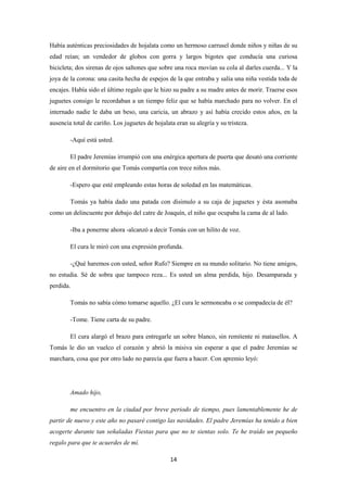 14
Había auténticas preciosidades de hojalata como un hermoso carrusel donde niños y niñas de su
edad reían; un vendedor de globos con gorra y largos bigotes que conducía una curiosa
bicicleta; dos sirenas de ojos saltones que sobre una roca movían su cola al darles cuerda... Y la
joya de la corona: una casita hecha de espejos de la que entraba y salía una niña vestida toda de
encajes. Había sido el último regalo que le hizo su padre a su madre antes de morir. Traerse esos
juguetes consigo le recordaban a un tiempo feliz que se había marchado para no volver. En el
internado nadie le daba un beso, una caricia, un abrazo y así había crecido estos años, en la
ausencia total de cariño. Los juguetes de hojalata eran su alegría y su tristeza.
-Aquí está usted.
El padre Jeremías irrumpió con una enérgica apertura de puerta que desató una corriente
de aire en el dormitorio que Tomás compartía con trece niños más.
-Espero que esté empleando estas horas de soledad en las matemáticas.
Tomás ya había dado una patada con disimulo a su caja de juguetes y ésta asomaba
como un delincuente por debajo del catre de Joaquín, el niño que ocupaba la cama de al lado.
-Iba a ponerme ahora -alcanzó a decir Tomás con un hilito de voz.
El cura le miró con una expresión profunda.
-¿Qué haremos con usted, señor Rufo? Siempre en su mundo solitario. No tiene amigos,
no estudia. Sé de sobra que tampoco reza... Es usted un alma perdida, hijo. Desamparada y
perdida.
Tomás no sabía cómo tomarse aquello. ¿El cura le sermoneaba o se compadecía de él?
-Tome. Tiene carta de su padre.
El cura alargó el brazo para entregarle un sobre blanco, sin remitente ni matasellos. A
Tomás le dio un vuelco el corazón y abrió la misiva sin esperar a que el padre Jeremías se
marchara, cosa que por otro lado no parecía que fuera a hacer. Con apremio leyó:
Amado hijo,
me encuentro en la ciudad por breve periodo de tiempo, pues lamentablemente he de
partir de nuevo y este año no pasaré contigo las navidades. El padre Jeremías ha tenido a bien
acogerte durante tan señaladas Fiestas para que no te sientas solo. Te he traído un pequeño
regalo para que te acuerdes de mí.
 