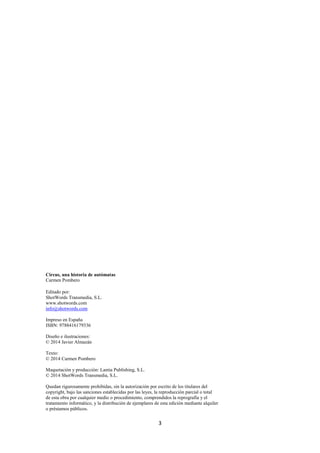 3
Circus, una historia de autómatas
Carmen Pombero
Editado por:
ShotWords Transmedia, S.L.
www.shotwords.com
info@shotwords.com
Impreso en España
ISBN: 9788416179336
Diseño e ilustraciones:
© 2014 Javier Almazán
Texto:
© 2014 Carmen Pombero
Maquetación y producción: Lantia Publishing, S.L.
© 2014 ShotWords Transmedia, S.L.
Quedan rigurosamente prohibidas, sin la autorización por escrito de los titulares del
copyright, bajo las sanciones establecidas por las leyes, la reproducción parcial o total
de esta obra por cualquier medio o procedimiento, comprendidos la reprografía y el
tratamiento informático, y la distribución de ejemplares de esta edición mediante alquiler
o préstamos públicos.
 