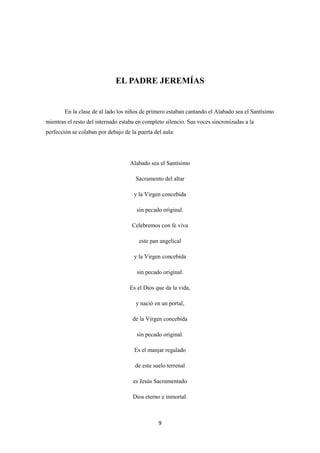 9
EL PADRE JEREMÍAS
En la clase de al lado los niños de primero estaban cantando el Alabado sea el Santísimo
mientras el resto del internado estaba en completo silencio. Sus voces sincronizadas a la
perfección se colaban por debajo de la puerta del aula:
Alabado sea el Santísimo
Sacramento del altar
y la Virgen concebida
sin pecado original.
Celebremos con fe viva
este pan angelical
y la Virgen concebida
sin pecado original.
Es el Dios que da la vida,
y nació en un portal,
de la Virgen concebida
sin pecado original.
Es el manjar regalado
de este suelo terrenal
es Jesús Sacramentado
Dios eterno e inmortal.
 