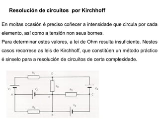 Resolución de circuítos por Kirchhoff

En moitas ocasión é preciso coñecer a intensidade que circula por cada
elemento, así como a tensión non seus bornes.
Para determinar estes valores, a lei de Ohm resulta insuficiente. Nestes
casos recorrese as leis de Kirchhoff, que constitúen un método práctico
é sinxelo para a resolución de circuítos de certa complexidade.
 