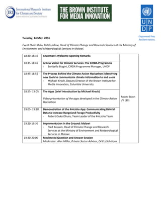 Tuesday, 24 May, 2016
Event Chair: Bubu Pateh Jallow, Head of Climate Change and Research Services at the Ministry of
Environment and Meteorological Services in Malawi.
18:30-18:35 Chairman’s Welcome Opening Remarks
Room: Bonn
I/II (89)
18:35-18:45 A New Vision for Climate Services: The CIRDA Programme
- Bonizella Biagini, CIRDA Programme Manager, UNDP
18:45-18:55 The Process Behind the Climate Action Hackathon: Identifying
new tools to communicate climate information to end users
- Michael Kirsch, Deputy Director of the Brown Institute for
Media Innovation, Columbia University
18:55- 19:05 The Apps (brief introduction by Michael Kirsch)
Video presentation of the apps developed in the Climate Action
Hackathon
19:05- 19:20 Demonstration of the #mLisho App: Communicating Rainfall
Data to Increase Rangeland Forage Productivity
- Robert Ouko Ohuru, Team Leader of the #mLisho Team
19:20-19:30 Implementation in the Ground: Malawi
- Fred Kossam, Head of Climate Change and Research
Services at the Ministry of Environment and Meteorological
Services in Malawi
19:30-20:00 Moderated Question and Answer Session
Moderator: Alan Miller, Private Sector Advisor, C4 EcoSolutions
 
