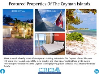 MLS#: 402170
Featured Properties Of The Cayman Islands
RESIDENTIAL COMMERCIAL
CONDOMINIUMS
LAND- RESIDENTIAL /
COMMERCIAL
There are undoubtedly many advantages to choosing to invest in The Cayman Islands. Here we
will take a brief look at some of the legal benefits and what opportunities there are to make a
return on your investment in the Cayman Island property, please consult a local attorney for more
details.
 