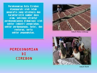 Perekonomian Kota Cirebon
dipengaruhi oleh letak
geografis yang strategis dan
karakteristik sumber daya
alam, sehingga struktur
perekonomiannya didominasi oleh
sektor industri pengolahan,
sektor perdangangan, hotel, dan
restoran, serta
sektor pegangkutan.
PEREKONOMIAN
DI
CIREBON
Industri Rebon (Udang)
Industri Batik
 