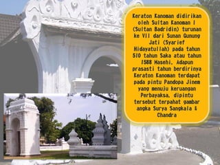 Keraton Kanoman didirikan
oleh Sultan Kanoman I
(Sultan Badridin) turunan
ke VII dari Sunan Gunung
Jati (Syarief
Hidayatullah) pada tahun
510 tahun Saka atau tahun
1588 Masehi, Adapun
prasasti tahun berdirinya
Keraton Kanoman terdapat
pada pintu Pandopa Jinem
yang menuju keruangan
Perbayaksa, dipintu
tersebut terpahat gambar
angka Surya Sangkala &
Chandra
 