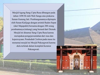 MesjidAgung Sang Cipta Rasa dibangun pada
tahun 1498 M oleh Wali Sanga atas prakarsa
Sunan Gunung Jati. Pembangunannyadipimpin
oleh Sunan Kalijaga dengan arsitek Raden Sepat
(dari Majapahit) bersama dengan 200 orang
pembantunya(tukang) yang berasaldari Demak.
Mesjid ini dinamai Sang Cipta Rasa karena
merupakanpengejawantahandari rasa dan
kepercayaan.PendudukCirebon pada masa itu
menamaimesjid ini Mesjid Pakungwati karena
dulu terletak dalam komplek Keraton
Pakungwati.
 