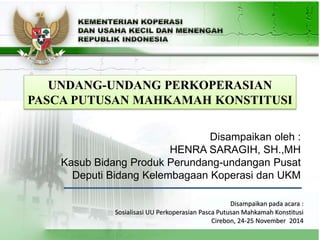 1
Disampaikan oleh :
HENRA SARAGIH, SH.,MH
Kasub Bidang Produk Perundang-undangan Pusat
Deputi Bidang Kelembagaan Koperasi dan UKM
UNDANG-UNDANG PERKOPERASIAN
PASCA PUTUSAN MAHKAMAH KONSTITUSI
Disampaikan pada acara :
Sosialisasi UU Perkoperasian Pasca Putusan Mahkamah Konstitusi
Cirebon, 24-25 November 2014
 