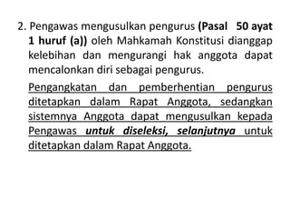 2. Pengawas mengusulkan pengurus (Pasal 50 ayat
1 huruf (a)) oleh Mahkamah Konstitusi dianggap
kelebihan dan mengurangi hak anggota dapat
mencalonkan diri sebagai pengurus.
Pengangkatan dan pemberhentian pengurus
ditetapkan dalam Rapat Anggota, sedangkan
sistemnya Anggota dapat mengusulkan kepada
Pengawas untuk diseleksi, selanjutnya untuk
ditetapkan dalam Rapat Anggota.
 