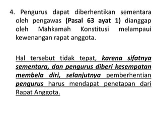 4. Pengurus dapat diberhentikan sementara
oleh pengawas (Pasal 63 ayat 1) dianggap
oleh Mahkamah Konstitusi melampaui
kewenangan rapat anggota.
Hal tersebut tidak tepat, karena sifatnya
sementara, dan pengurus diberi kesempatan
membela diri, selanjutnya pemberhentian
pengurus harus mendapat penetapan dari
Rapat Anggota.
 
