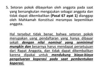 5. Setoran pokok dibayarkan oleh anggota pada saat
yang bersangkutan mengajukan sebagai anggota dan
tidak dapat dikembalikan (Pasal 67 ayat 1) dianggap
oleh Mahkamah Konstitusi merampas kepemilikan
anggota.
Hal tersebut tidak benar, bahwa setoran pokok
merupakan uang pendaftaran yang hanya dibayar
sekali dengan nilai nominal yang seminimal
mungkin dan besarnya harus mendapat persetujuan
dari Rapat Anggota, dan tidak dapat dikembalikan
karena dipakai untuk mendukung biaya-biaya
pengeluaran koperasi pada saat pembentukan
koperasi.
 
