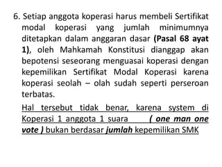 6. Setiap anggota koperasi harus membeli Sertifikat
modal koperasi yang jumlah minimumnya
ditetapkan dalam anggaran dasar (Pasal 68 ayat
1), oleh Mahkamah Konstitusi dianggap akan
bepotensi seseorang menguasai koperasi dengan
kepemilikan Sertifikat Modal Koperasi karena
koperasi seolah – olah sudah seperti perseroan
terbatas.
Hal tersebut tidak benar, karena system di
Koperasi 1 anggota 1 suara ( one man one
vote ) bukan berdasar jumlah kepemilikan SMK
 