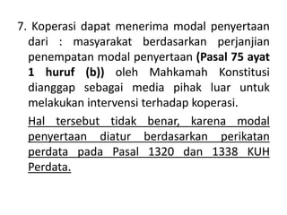 7. Koperasi dapat menerima modal penyertaan
dari : masyarakat berdasarkan perjanjian
penempatan modal penyertaan (Pasal 75 ayat
1 huruf (b)) oleh Mahkamah Konstitusi
dianggap sebagai media pihak luar untuk
melakukan intervensi terhadap koperasi.
Hal tersebut tidak benar, karena modal
penyertaan diatur berdasarkan perikatan
perdata pada Pasal 1320 dan 1338 KUH
Perdata.
 