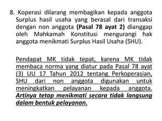 8. Koperasi dilarang membagikan kepada anggota
Surplus hasil usaha yang berasal dari transaksi
dengan non anggota (Pasal 78 ayat 2) dianggap
oleh Mahkamah Konstitusi mengurangi hak
anggota menikmati Surplus Hasil Usaha (SHU).
Pendapat MK tidak tepat, karena MK tidak
membaca norma yang diatur pada Pasal 78 ayat
(3) UU 17 Tahun 2012 tentang Perkoperasian,
SHU dari non anggota digunakan untuk
meningkatkan pelayanan kepada anggota.
Artinya tetap menikmati secara tidak langsung
dalam bentuk pelayanan.
 