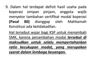 9. Dalam hal terdapat defisit hasil usaha pada
koperasi simpan pinjam, anggota wajib
menyetor tambahan sertifikat modal koperasi
(Pasal 80) dianggap oleh Mahkamah
Konstitusi ada ketidakadilan.
Hal tersebut wajar bagi KSP untuk menambah
SMK, karena penambahan modal tersebut di
maksudkan untuk selalu mempertahankan
ratio kecukupan modal, yang merupakan
syarat dalam lembaga keuangan.
 