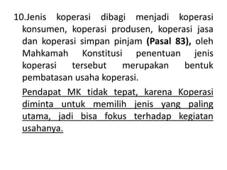 10.Jenis koperasi dibagi menjadi koperasi
konsumen, koperasi produsen, koperasi jasa
dan koperasi simpan pinjam (Pasal 83), oleh
Mahkamah Konstitusi penentuan jenis
koperasi tersebut merupakan bentuk
pembatasan usaha koperasi.
Pendapat MK tidak tepat, karena Koperasi
diminta untuk memilih jenis yang paling
utama, jadi bisa fokus terhadap kegiatan
usahanya.
 