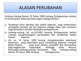 ALASAN PERUBAHAN
Undang Undang Nomor 25 Tahun 1992 tentang Perkoperasian selama
ini menunjukan beberapa kekurangan sebagai berikut :
a. Terjadinya krisis identitas dan jatidiri koperasi, yang memerlukan
penegakan kembali jati diri koperasi sebagai dasar dan tuntunan
bagi pemulihan kembali kehidupan perkoperasian.
b. Undang-undang UU no.25/1992 tentang Perkoperasian belum
mampu mengembangkan permodalan dan kredibilitas badan
hukum koperasi.
c. UU no. 25 tahun 1992 kurang mengakomodasi ketentuan
ketentuan yang diperlukan guna mendorong Koperasi menjadi
Badan Hukum yang kuat, efisien, produktif dan bermanfaat
bagi anggota dan masyarakat, sehingga perlu disusun
Rancangan Undang-undang Perubahan atas Undang-undang
Nomor 25 Tahun 1992 tentang Perkoperasian.
 
