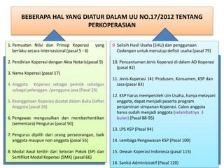 BEBERAPA HAL YANG DIATUR DALAM UU NO.17/2012 TENTANG
PERKOPERASIAN
1. Pemuatan Nilai dan Prinsip Koperasi yang
berlaku secara Internasional (pasal 5 - 6)
2. Pendirian Koperasi dengan Akta Notaris(pasal 9)
3. Nama Koperasi (pasal 17)
4. Anggota Koperasi sebagai pemilik sekaligus
sebagai pelanggan. /pengguna jasa (Pasal 26)
5. Keanggotaan Koperasi dicatat dalam Buku Daftar
Anggota (pasal 26)
6. Pengawas mengusulkan dan memberhentikan
(sementara) Pengurus (pasal 50)
7. Pengurus dipilih dari orang perseorangan, baik
anggota maupun non anggota (pasal 55)
8. Modal Awal terdiri dari Setoran Pokok (SP) dan
Sertifikat Modal Koperasi (SMK) (pasal 66)
9. Selisih Hasil Usaha (SHU) dan penggunaan
Cadangan untuk menutup defisit usaha (pasal 79)
10. Pencantuman Jenis Koperasi di dalam AD Koperasi
(pasal 82)
11. Jenis Koperasi (4): Produsen, Konsumen, KSP dan
Jasa (pasal 83)
12. KSP harus memperoleh izin Usaha, hanya melayani
anggota, dapat menjadi peserta program
penjaminan simpanan Koperasi. Calon anggota
harus sudah menjadi anggota (selambatnya 3
bulan) (Pasal 88-95)
13. LPS KSP (Pasal 94)
14. Lembaga Pengawasan KSP (Pasal 100)
15. Dewan Koperasi Indonesia (pasal 115)
16. Sanksi Administratif (Pasal 120)
 