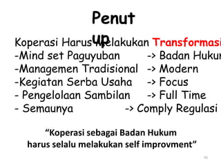 42
Koperasi Harus Melakukan Transformasi
-Mind set Paguyuban -> Badan Hukum
-Managemen Tradisional -> Modern
-Kegiatan Serba Usaha -> Focus
- Pengelolaan Sambilan -> Full Time
- Semaunya -> Comply Regulasi
Penut
up
“Koperasi sebagai Badan Hukum
harus selalu melakukan self improvment”
 