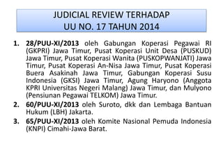JUDICIAL REVIEW TERHADAP
UU NO. 17 TAHUN 2014
1. 28/PUU-XI/2013 oleh Gabungan Koperasi Pegawai RI
(GKPRI) Jawa Timur, Pusat Koperasi Unit Desa (PUSKUD)
Jawa Timur, Pusat Koperasi Wanita (PUSKOPWANJATI) Jawa
Timur, Pusat Koperasi An-Nisa Jawa Timur, Pusat Koperasi
Buera Asakinah Jawa Timur, Gabungan Koperasi Susu
Indonesia (GKSI) Jawa Timur, Agung Haryono (Anggota
KPRI Universitas Negeri Malang) Jawa Timur, dan Mulyono
(Pensiunan Pegawai TELKOM) Jawa Timur.
2. 60/PUU-XI/2013 oleh Suroto, dkk dan Lembaga Bantuan
Hukum (LBH) Jakarta.
3. 65/PUU-XI/2013 oleh Komite Nasional Pemuda Indonesia
(KNPI) Cimahi-Jawa Barat.
 