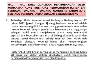 HAL – HAL YANG DIJADIKAN PERTIMBANGAN OLEH
MAHKAMAH KONSTITUSI ATAS PERMOHONAN UJI MATERI
TERHADAP UNDANG – UNDANG NOMOR 17 TAHUN 2012
TENTANG PERKOPERASIAN ADALAH SEBAGAI BERIKUT :
1. Terhadap difinisi Koperasi sesuai Undang – Undang Nomor 17
tahun 2012 (pasal 1 angka 1) yang berbunyi Koperasi adalah
badan hukum yang didirikan oleh orang perseorangan atau badan
hukum koperasi, dengan pemisahan kekayaan para anggotanya
sebagai modal untuk menjalankan usaha, yang memenuhi
aspirasi dan kebutuhan bersama di bidang ekonomi, sosial dan
budaya sesuai dengan nilai prinsip koperasi. Oleh Mahkamah
Konstitusi dianggap Koperasi hanya akan menguntungkan
perseorangan, tidak berorientasi pada anggota dan masyarakat.
Hal tersebut tidak benar, karena untuk mendirikan Koperasi harus
20 orang dan dalam definisi disebutkan untuk kepentingan
bersama berdasarkan prinsip dan nilai Koperasi.
 