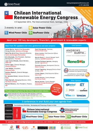 10906 CIREC Brochure Updates_8474 Wind Power Portugal Brochure 30/08/2012 09:40 Page 1




                                                                                                                              www.greenpowerconferences.com
                                                                                                                                                       +1 971 238 0700




                                                                                                                                                          al


                                                                                                                                                            30 nde fir ple li
                                                                                                                                                            at y c for a
                                                                                                                                                            re page
                                                                                                                                                         Se




                                                                                                                                                              te on sam
                                                                                                                                                              0+ es me st!
                                                                                                                                                              ad 6
                                                                                                                                                           e




                                                                                                                                                                           d
                            4-5 September 2012, The Intercontinental Hotel, Santiago, Chile


      3 events in one:                                       Solar Power Chile

                  Wind Power Chile                           GeoPower Chile


            Meet over 300 key developers, financiers, government & renewables experts

        Hear from 70+ speakers with wind, geothermal and solar projects:                                                                   Gold Sponsors

        Carlos Barría, Head of the Renewable                     Paolo Pietrogrande, Chairman,
        Energy Division, Ministry of Energy                      Element Power Solar
        María Paz de la Cruz, Executive Director,                Álvaro Lorente, Chief Executive Officer,
        Centro de Energías Renovables                            Torresol Energy
        Eric Ahumada, Vice President, Business                   Marcelo Banto C., General Manager South
        Development, Transelec                                   America, SeaWIND Sudamérica
        Juan Carlos Olmedo, Board Member,                        Santiago Rodríguez Agúndez, Managing
        CDEC-SIC                                                 Partner, Ingenostrum
        Carlos Lagos, General Manager,                           Fernando Ferreyra, Development Director,
        Consorcio Eolico                                         Pattern Energy
        Juan Walker, President,
                                                                 Lennart Fagerberg, Managing Director Brazil                       This event will be simultaneously
        Atacama Solar                                            & Chile, E.ON                                                     translated into Spanish & English
        Gustavo Boetsch, General Manager,
        Kaltemp                                                  Cristián Sjögren, Chief Executive Officer,                  La Conferencia será traducida
                                                                 Solar Chile                                           simultáneamente en español e Inglés
        Dr. Gerardo Hiriart, General Director,
        ENAL                                                     Cristian Herrera, Country Manager,
                                                                 Enel Green Power
        Peter Barnett, Managing Director, Chile,                                                                                          Silver Sponsors
        Hot Rock Limited                                         Manuel Sanchez, Country Manager,
                                                                 Chile EDC (Energy Development
        Richard Romero, Vice President, Finance,                 Corporation)
        AEI
                                                                                                See in
                                                                                                       side
                                                                                                 for ful
        The global meeting place for the Chilean renewable industry                           speake l
                                                                                                      r list
                 Global attendee list with more than 300 attendees confirmed.
                 Companies from across the globe already confirmed from Australia,
                 Canada, Chile, China, Denmark, France, Germany, Israel, Italy, Japan,
                 The Philippines, Spain, United Kingdom, USA


                                           3 conferences in one! Build your own agenda from:
        3 September         Pre-Conference Workshop - Developing and Financing a Project in Chile
                              CIREC Expo




        4 September




        5 September                              Wind Power Chile                        Solar Power Chile                                GeoPower Chile

         E: samantha.coleman@greenpowerconferences.com Online: www.greenpowerconferences.com/cirec
  Endorsed by:                                                                                                 Official offset partner:         Organized by:
 