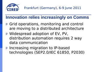 Frankfurt (Germany), 6-9 June 2011


Innovation relies increasingly on Comms
p   Grid operations, monitoring and control
    are moving to a distributed architecture
p   Widespread adoption of EV, PV,
    distribution automation requires 2 way
    data communication
p   Increasing migration to IP-based
    technologies (SEP2.0/IEC 61850, P2030)
 