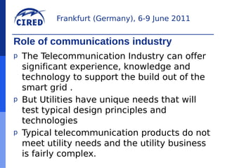 Frankfurt (Germany), 6-9 June 2011


Role of communications industry
p   The Telecommunication Industry can offer
    significant experience, knowledge and
    technology to support the build out of the
    smart grid .
p   But Utilities have unique needs that will
    test typical design principles and
    technologies
p   Typical telecommunication products do not
    meet utility needs and the utility business
    is fairly complex.
 