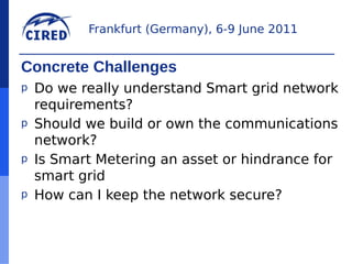 Frankfurt (Germany), 6-9 June 2011


Concrete Challenges
p   Do we really understand Smart grid network
    requirements?
p   Should we build or own the communications
    network?
p   Is Smart Metering an asset or hindrance for
    smart grid
p   How can I keep the network secure?
 