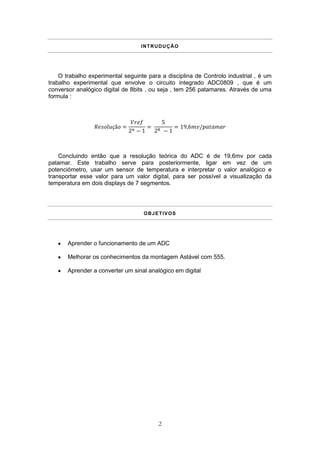 INTRUDUÇÃO




    O trabalho experimental seguinte para a disciplina de Controlo industrial , é um
trabalho experimental que envolve o circuito integrado ADC0809 , que é um
conversor analógico digital de 8bits , ou seja , tem 256 patamares. Através de uma
formula :




    Concluindo então que a resolução teórica do ADC é de 19,6mv por cada
patamar. Este trabalho serve para posteriormente, ligar em vez de um
potenciómetro, usar um sensor de temperatura e interpretar o valor analógico e
transportar esse valor para um valor digital, para ser possível a visualização da
temperatura em dois displays de 7 segmentos.




                                   OBJETIVOS




       Aprender o funcionamento de um ADC

       Melhorar os conhecimentos da montagem Astável com 555.

       Aprender a converter um sinal analógico em digital




                                         2
 