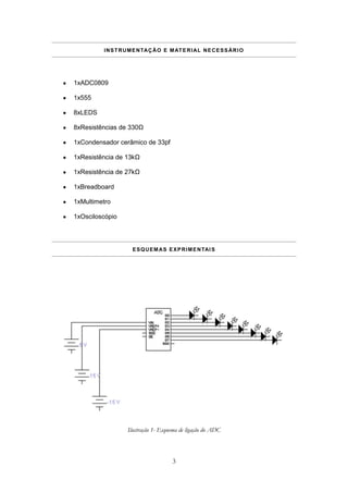 I N S T R U M E N TA Ç Ã O E M AT E R I AL N E C E S S Á R I O




1xADC0809

1x555

8xLEDS

8xResistências de 330Ω

1xCondensador cerâmico de 33pf

1xResistência de 13kΩ

1xResistência de 27kΩ

1xBreadboard

1xMultimetro

1xOsciloscópio




                     E S Q U E M A S E X P R I M E N TAI S




                   Ilustração 1- Esquema de ligação do ADC



                                       3
 