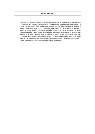 P R O C E D I M E N TO




1. Usando o circuito integrado ADC 0809 efectue a montagem que faça a
   conversão AD de um canal analógico de entrada, seleccione por exemplo o
   canal de entrada 0 (ln0), colocando a 0 os bits de selecção ADDA, ADDB e
   ADDC. Use um timer 555 como relógio externo do ADC0809, f= 640kHz.
   Aplique uma tensão contínua variável entre 0 e 5 á entrada do ADC
   (potenciómetro 10kΩ) como indicado no esquema, e observe o estado das
   saídas que estão ligadas a leds, registe o valor de Vin para cada uma das
   combinações binárias, em que apenas 1 dos 8 bits de saída está num nível
   logico 1. A partir dos resultados obtidos estime o valor de conversão do ADC.
   Ligue o enable a 0 ou a 1 e verifique o que acontece.




                                       5
 