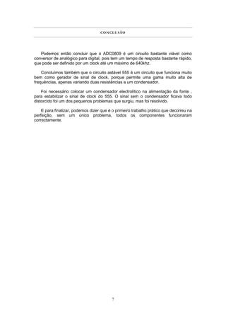 C ON C L U S Ã O




   Podemos então concluir que o ADC0809 é um circuito bastante viável como
conversor de analógico para digital, pois tem um tempo de resposta bastante rápido,
que pode ser definido por um clock até um máximo de 640khz.

    Concluímos também que o circuito astável 555 é um circuito que funciona muito
bem como gerador de sinal de clock, porque permite uma gama muito alta de
frequências, apenas variando duas resistências e um condensador.

    Foi necessário colocar um condensador electrolítico na alimentação da fonte ,
para estabilizar o sinal de clock do 555. O sinal sem o condensador ficava todo
distorcido foi um dos pequenos problemas que surgiu, mas foi resolvido.

    E para finalizar, podemos dizer que é o primeiro trabalho prático que decorreu na
perfeição, sem um único problema, todos os componentes funcionaram
correctamente.




                                          7
 