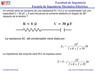 Facultad de Ingeniería
Escuela de Ingeniería Mecánica Eléctrica
Circuitos Eléctricos Ing. José Fernández Goicochea
Un circuito serie se compone de una resistencia R = 8  y un condensador con una
capacidad C = 30 µF. ¿ A qué frecuencia la corriente adelanta un ángulo de 30º
respecto de la tensión ?.
La reactancia XC del condensador viene dada por:
La impedancia del conjunto serie R-C se expresa como:
 