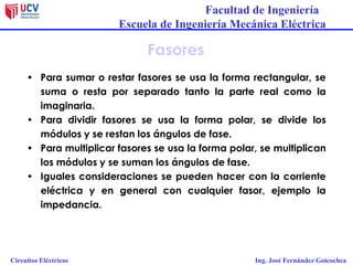 Facultad de Ingeniería
Escuela de Ingeniería Mecánica Eléctrica
Circuitos Eléctricos Ing. José Fernández Goicochea
Fasores
• Para sumar o restar fasores se usa la forma rectangular, se
suma o resta por separado tanto la parte real como la
imaginaria.
• Para dividir fasores se usa la forma polar, se divide los
módulos y se restan los ángulos de fase.
• Para multiplicar fasores se usa la forma polar, se multiplican
los módulos y se suman los ángulos de fase.
• Iguales consideraciones se pueden hacer con la corriente
eléctrica y en general con cualquier fasor, ejemplo la
impedancia.
 