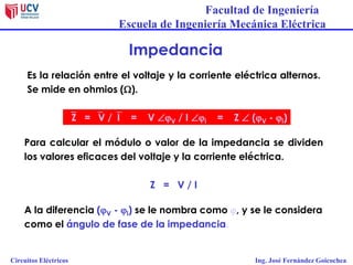 Facultad de Ingeniería
Escuela de Ingeniería Mecánica Eléctrica
Circuitos Eléctricos Ing. José Fernández Goicochea
Impedancia
Es la relación entre el voltaje y la corriente eléctrica alternos.
Se mide en ohmios ().
Para calcular el módulo o valor de la impedancia se dividen
los valores eficaces del voltaje y la corriente eléctrica.
Z = V / I
A la diferencia (jV - ji) se le nombra como j, y se le considera
como el ángulo de fase de la impedancia.
Z = V /I = V jV / I ji = Z  (jV - ji)
 