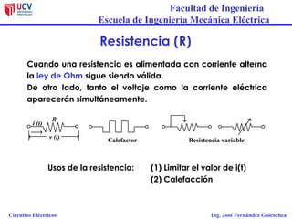 Facultad de Ingeniería
Escuela de Ingeniería Mecánica Eléctrica
Circuitos Eléctricos Ing. José Fernández Goicochea
Resistencia (R)
Cuando una resistencia es alimentada con corriente alterna
la ley de Ohm sigue siendo válida.
De otro lado, tanto el voltaje como la corriente eléctrica
aparecerán simultáneamente.
Calefactor Resistencia variablev (t)
R
i (t)
Usos de la resistencia: (1) Limitar el valor de i(t)
(2) Calefacción
 