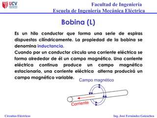 Facultad de Ingeniería
Escuela de Ingeniería Mecánica Eléctrica
Circuitos Eléctricos Ing. José Fernández Goicochea
Bobina (L)
Es un hilo conductor que forma una serie de espiras
dispuestas cilíndricamente. La propiedad de la bobina se
denomina inductancia.
Cuando por un conductor circula una corriente eléctrica se
forma alrededor de él un campo magnético. Una corriente
eléctrica continua produce un campo magnético
estacionario, una corriente eléctrica alterna producirá un
campo magnético variable.
Corriente
Campo magnético
 