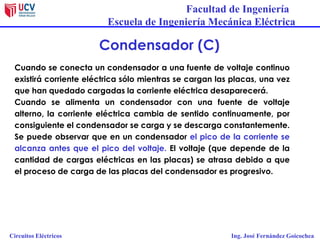 Facultad de Ingeniería
Escuela de Ingeniería Mecánica Eléctrica
Circuitos Eléctricos Ing. José Fernández Goicochea
Condensador (C)
Cuando se conecta un condensador a una fuente de voltaje continuo
existirá corriente eléctrica sólo mientras se cargan las placas, una vez
que han quedado cargadas la corriente eléctrica desaparecerá.
Cuando se alimenta un condensador con una fuente de voltaje
alterno, la corriente eléctrica cambia de sentido continuamente, por
consiguiente el condensador se carga y se descarga constantemente.
Se puede observar que en un condensador el pico de la corriente se
alcanza antes que el pico del voltaje. El voltaje (que depende de la
cantidad de cargas eléctricas en las placas) se atrasa debido a que
el proceso de carga de las placas del condensador es progresivo.
 