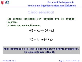 Facultad de Ingeniería
Escuela de Ingeniería Mecánica Eléctrica
Circuitos Eléctricos Ing. José Fernández Goicochea
Onda senoidal
Las señales senoidales son aquellas que se pueden
expresar
a través de una función seno:
v(t) = Vm sen (wt + jv)
i(t) = Im sen (wt + ji)
Valor instantáneo: es el valor de la onda en un instante cualquiera t.
Se representa por v(t) o i(t).
 