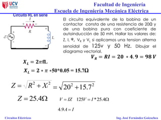 Facultad de Ingeniería
Escuela de Ingeniería Mecánica Eléctrica
Circuitos Eléctricos Ing. José Fernández Goicochea
Circuito RL en serie
El circuito equivalente de la bobina de un
contactor consta de una resistencia de 20Ω y
de una bobina pura con coeficiente de
autoinducción de 50 mH. Hallar los valores de:
Z, I, ᵠ, VR y VL si aplicamos una tension alterna
senoidal de 125v y 50 Hz. Dibujar el
diagrama vectorial.
22
lXRZ  22
7.1520 
 4.25Z IZV   4.25*125 IV
IA 9.4
 