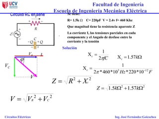 Facultad de Ingeniería
Escuela de Ingeniería Mecánica Eléctrica
Circuitos Eléctricos Ing. José Fernández Goicochea
Circuito RC en serie
CV
RV I
22
CR VVV 
Solución
22
cXRZ 
V
fC
c
2
1

j
Se tiene:
R= 1.5k C= 220pF V = 2.4v f= 460 Khz
Que magnitud tiene la resistencia aparente Z
La corriente I, las tensiones parciales en cada
componente y el Angulo de desfase entre la
corriente y la tensión

FHz
c 123
10*220*10*460*2
1



 kc 57.1
22
57.15.1  kkZ
 