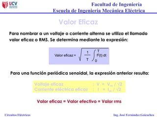 Facultad de Ingeniería
Escuela de Ingeniería Mecánica Eléctrica
Circuitos Eléctricos Ing. José Fernández Goicochea
Valor eficaz = Valor efectivo = Valor rms
Valor Eficaz
Para nombrar a un voltaje o corriente alterna se utiliza el llamado
valor eficaz o RMS. Se determina mediante la expresión:
Para una función periódica senoidal, la expresión anterior resulta:
Valor eficaz =
1
T 0
T
f2(t) dt
Voltaje eficaz : V = Vm / 2
Corriente eléctrica eficaz : I = Im / 2
 